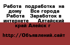 Работа (подработка) на дому   - Все города Работа » Заработок в интернете   . Алтайский край,Алейск г.